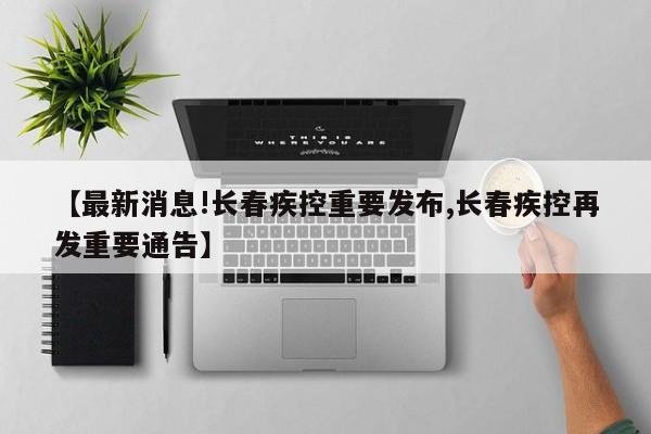 【最新消息!长春疾控重要发布,长春疾控再发重要通告】