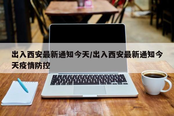 出入西安最新通知今天/出入西安最新通知今天疫情防控