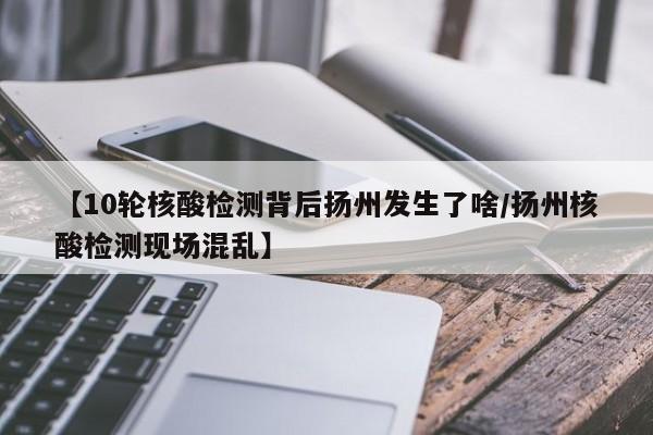 【10轮核酸检测背后扬州发生了啥/扬州核酸检测现场混乱】