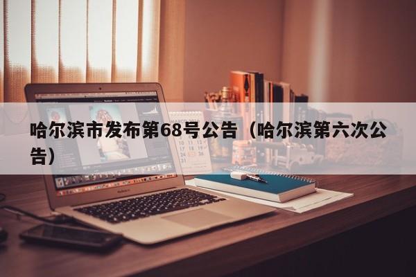 哈尔滨市发布第68号公告（哈尔滨第六次公告）