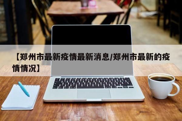 【郑州市最新疫情最新消息/郑州市最新的疫情情况】