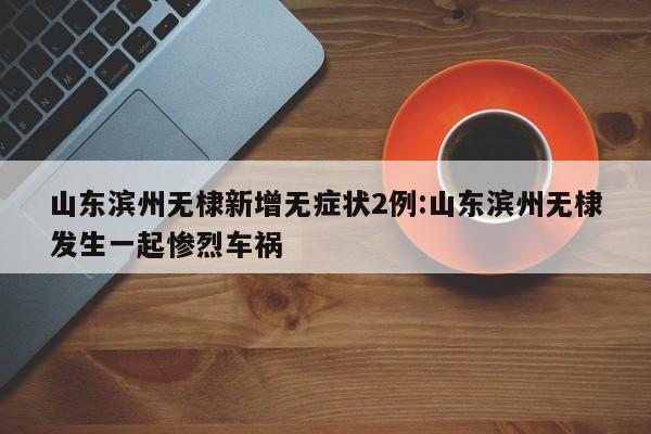 山东滨州无棣新增无症状2例:山东滨州无棣发生一起惨烈车祸
