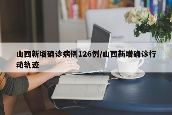 山西新增确诊病例126例/山西新增确诊行动轨迹