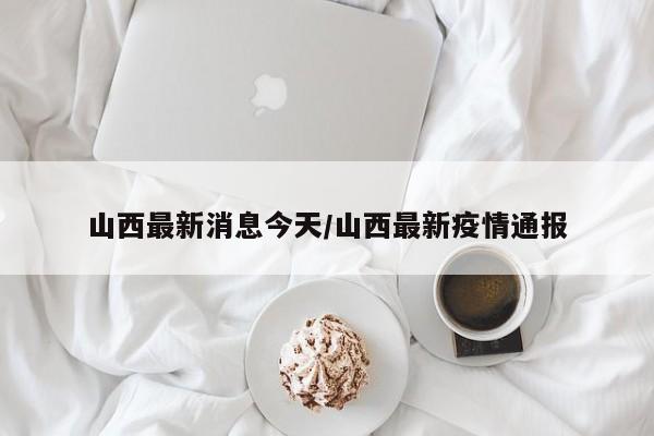 山西最新消息今天/山西最新疫情通报