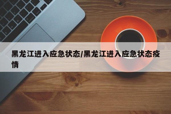 黑龙江进入应急状态/黑龙江进入应急状态疫情