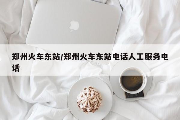 郑州火车东站/郑州火车东站电话人工服务电话