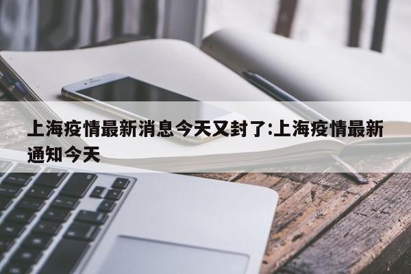 上海疫情最新消息今天又封了:上海疫情最新通知今天