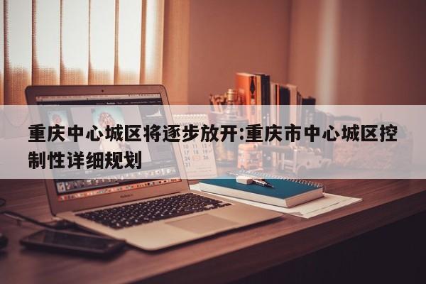 重庆中心城区将逐步放开:重庆市中心城区控制性详细规划