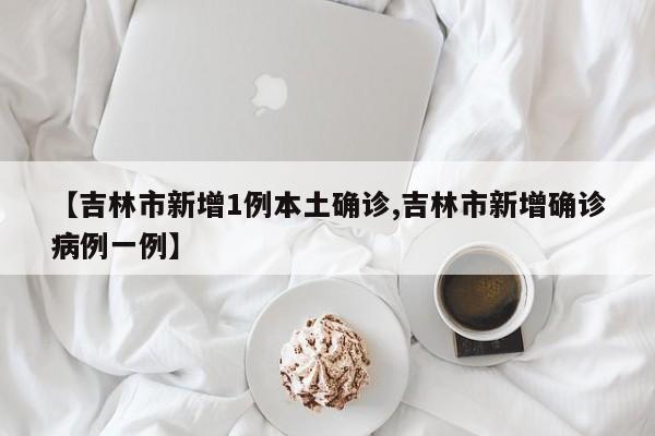 【吉林市新增1例本土确诊,吉林市新增确诊病例一例】