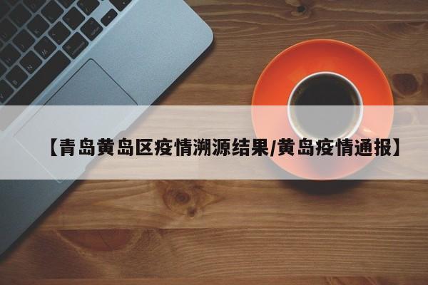 【青岛黄岛区疫情溯源结果/黄岛疫情通报】