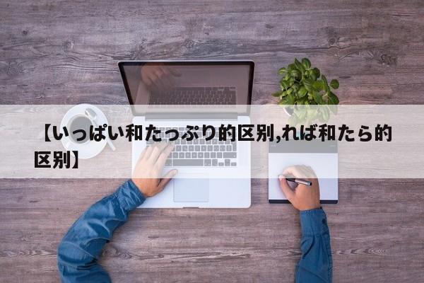 【いっぱい和たっぷり的区别,れば和たら的区别】