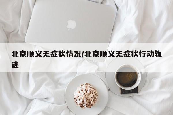 北京顺义无症状情况/北京顺义无症状行动轨迹