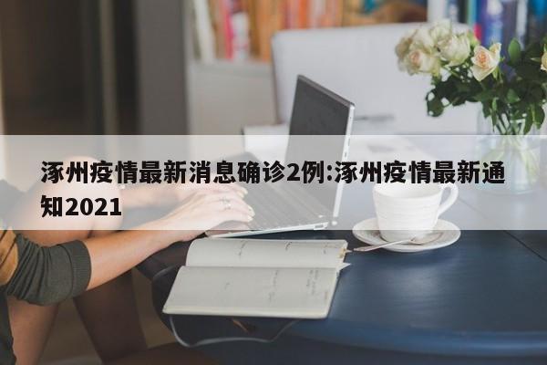 涿州疫情最新消息确诊2例:涿州疫情最新通知2021