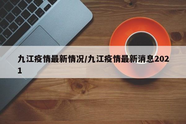 九江疫情最新情况/九江疫情最新消息2021