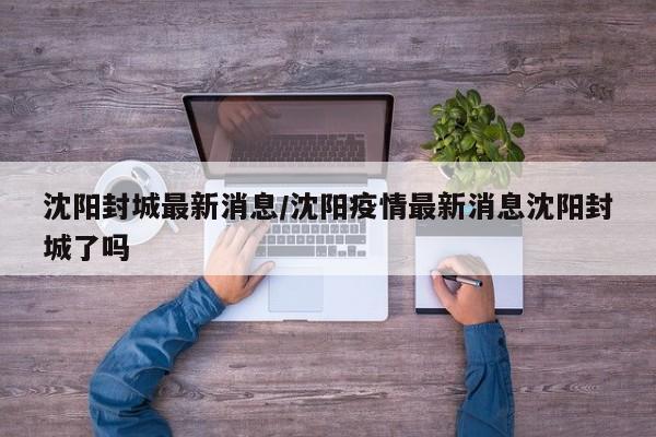 沈阳封城最新消息/沈阳疫情最新消息沈阳封城了吗