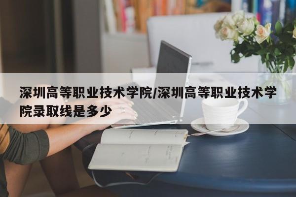 深圳高等职业技术学院/深圳高等职业技术学院录取线是多少