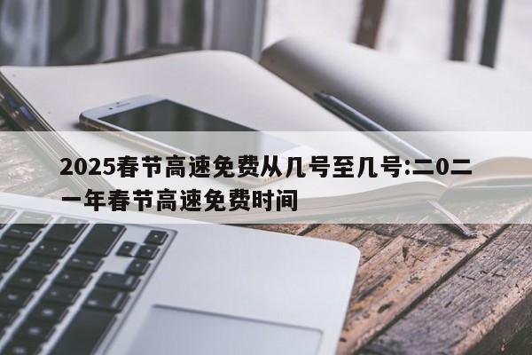 2025春节高速免费从几号至几号:二0二一年春节高速免费时间