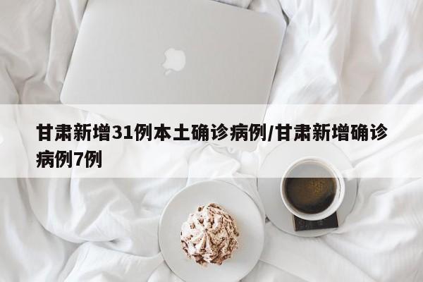 甘肃新增31例本土确诊病例/甘肃新增确诊病例7例