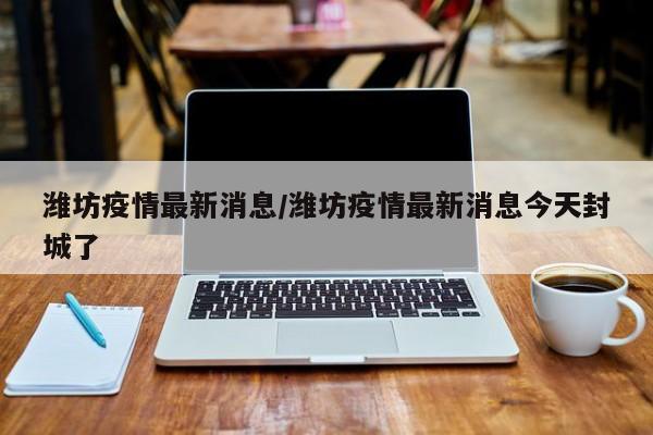 潍坊疫情最新消息/潍坊疫情最新消息今天封城了