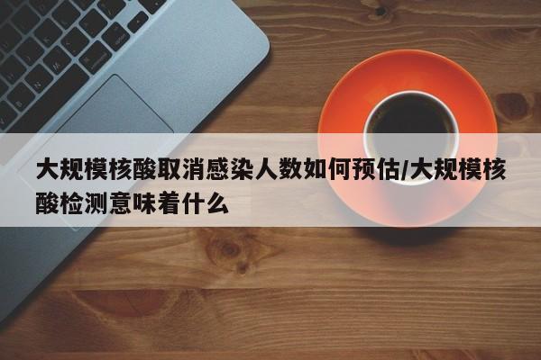 大规模核酸取消感染人数如何预估/大规模核酸检测意味着什么