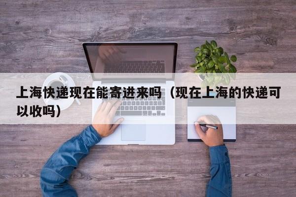上海快递现在能寄进来吗（现在上海的快递可以收吗）