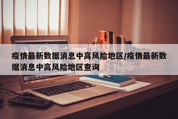 疫情最新数据消息中高风险地区/疫情最新数据消息中高风险地区查询
