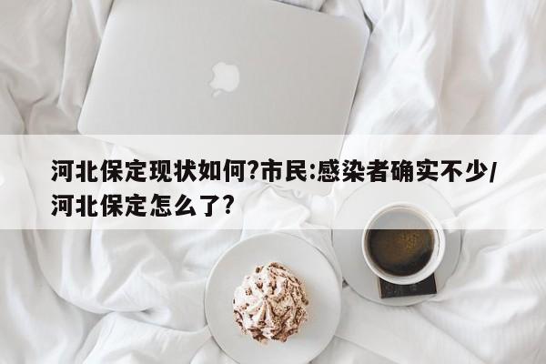河北保定现状如何?市民:感染者确实不少/河北保定怎么了?