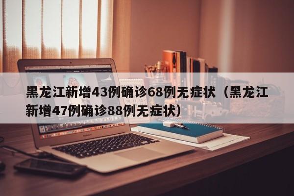 黑龙江新增43例确诊68例无症状(黑龙江新增47例确诊88例无症状)