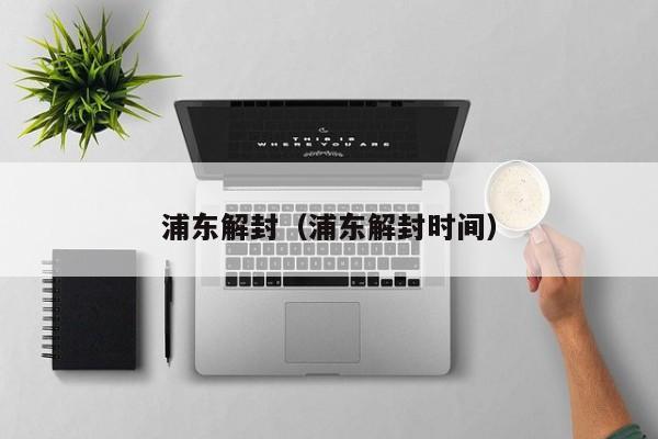 浦东解封(浦东解封时间)