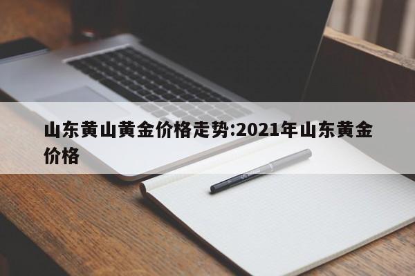 山东黄山黄金价格走势:2021年山东黄金价格