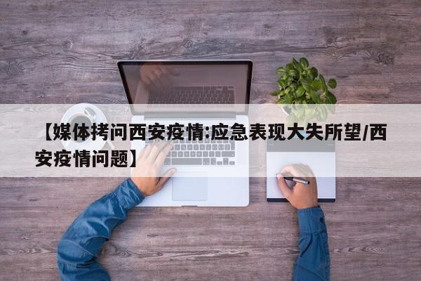 【媒体拷问西安疫情:应急表现大失所望/西安疫情问题】