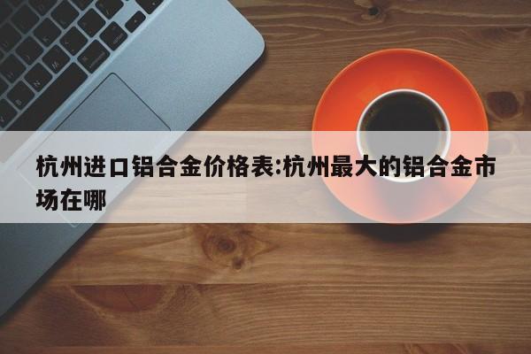 杭州进口铝合金价格表:杭州最大的铝合金市场在哪