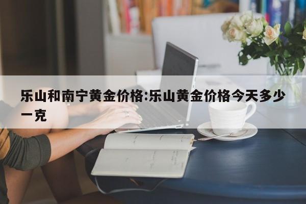 乐山和南宁黄金价格:乐山黄金价格今天多少一克