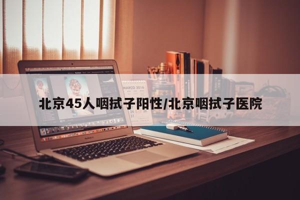 北京45人咽拭子阳性/北京咽拭子医院