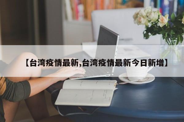 【台湾疫情最新,台湾疫情最新今日新增】