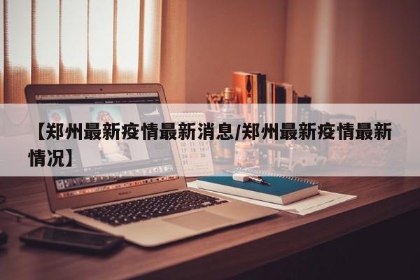 【郑州最新疫情最新消息/郑州最新疫情最新情况】