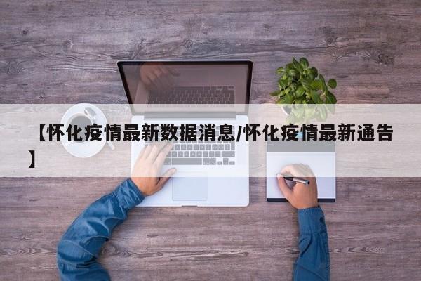 【怀化疫情最新数据消息/怀化疫情最新通告】