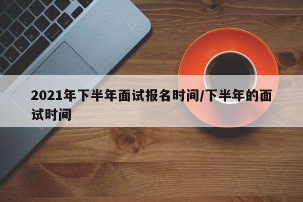 2021年下半年面试报名时间/下半年的面试时间