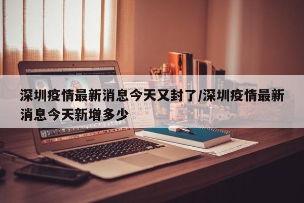 深圳疫情最新消息今天又封了/深圳疫情最新消息今天新增多少