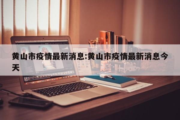 黄山市疫情最新消息:黄山市疫情最新消息今天