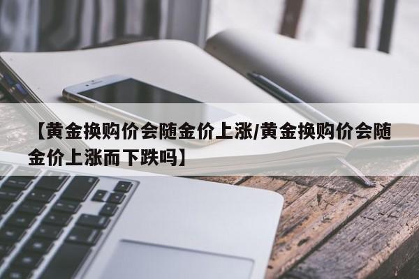 【黄金换购价会随金价上涨/黄金换购价会随金价上涨而下跌吗】