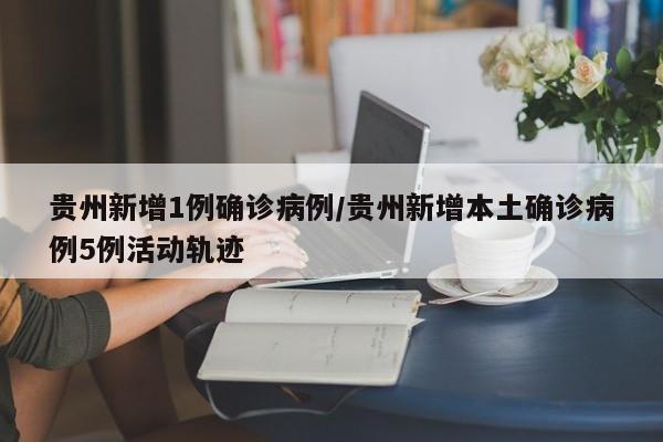 贵州新增1例确诊病例/贵州新增本土确诊病例5例活动轨迹